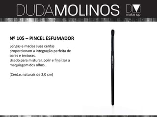 Nº 105 – PINCEL ESFUMADOR
Longas e macias suas cerdas
proporcionam a integração perfeita de
cores e texturas.
Usado para misturar, polir e finalizar a
maquiagem dos olhos.

(Cerdas naturais de 2,0 cm)
 