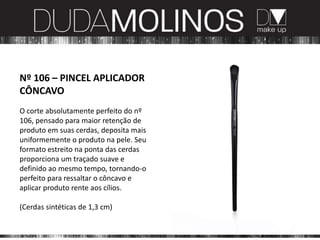 Nº 106 – PINCEL APLICADOR
CÔNCAVO
O corte absolutamente perfeito do nº
106, pensado para maior retenção de
produto em suas cerdas, deposita mais
uniformemente o produto na pele. Seu
formato estreito na ponta das cerdas
proporciona um traçado suave e
definido ao mesmo tempo, tornando-o
perfeito para ressaltar o côncavo e
aplicar produto rente aos cílios.

(Cerdas sintéticas de 1,3 cm)
 