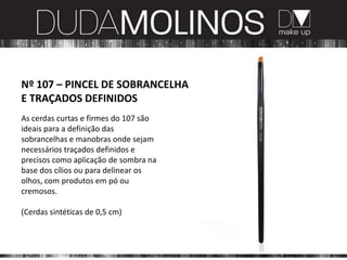 Nº 107 – PINCEL DE SOBRANCELHA
E TRAÇADOS DEFINIDOS
As cerdas curtas e firmes do 107 são
ideais para a definição das
sobrancelhas e manobras onde sejam
necessários traçados definidos e
precisos como aplicação de sombra na
base dos cílios ou para delinear os
olhos, com produtos em pó ou
cremosos.

(Cerdas sintéticas de 0,5 cm)
 