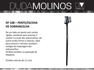 Nº 108 – PENTE/ESCOVA
DE SOBRANCELHA
De um lado um pente com cerdas
rígidas, excelente para assentar e
auxiliar no corte das sobrancelhas, do
outro cerdas firmes e naturais, ideal
para escovar e remover qualquer
vestígio de maquiagem das
sobrancelhas.
Perfeito também na aplicação de
fixadores.

(Cerdas naturais de 1,1 cm)
 