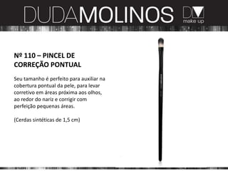Nº 110 – PINCEL DE
CORREÇÃO PONTUAL
Seu tamanho é perfeito para auxiliar na
cobertura pontual da pele, para levar
corretivo em áreas próxima aos olhos,
ao redor do nariz e corrigir com
perfeição pequenas áreas.

(Cerdas sintéticas de 1,5 cm)
 