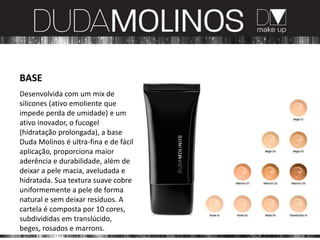 BASE
Desenvolvida com um mix de
silicones (ativo emoliente que
impede perda de umidade) e um
ativo inovador, o fucogel
(hidratação prolongada), a base
Duda Molinos é ultra-fina e de fácil
aplicação, proporciona maior
aderência e durabilidade, além de
deixar a pele macia, aveludada e
hidratada. Sua textura suave cobre
uniformemente a pele de forma
natural e sem deixar resíduos. A
cartela é composta por 10 cores,
subdivididas em translúcido,
beges, rosados e marrons.
 