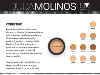 CORRETIVO
Desenvolvido à base de ceras
naturais e silicone (ativos emolientes
que impedem perda de umidade e
facilitam o espalhamento do
produto), o novo corretivo Duda
Molinos é de fácil aplicação e
proporciona excelente cobertura
mantendo o aspecto natural,
suavizando e minimizando as linhas
de expressões.

São 9 tonalidade subdivididas em
beges, rosados e marrons que
atendem à todos os tons de pele.
 