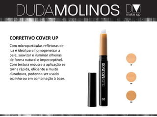 CORRETIVO COVER UP
Com micropartículas refletoras de
luz é ideal para homogeneizar a
pele, suavizar e iluminar olheiras
de forma natural e imperceptível.
Com textura mousse a aplicação se
torna rápida, eficiente e muito
duradoura, podendo ser usado
sozinho ou em combinação à base.
 