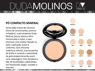 PÓ COMPACTO MINERAL
Formulado à base de minerais
(livres de conservantes, previne
irritações), o pó compacto Duda
Molinos possui textura ultra-
micronizada e nylon, o que
promove uma melhor fixação na
pele e aplicação suave e
uniforme. Com eficiente
cobertura natural, suaviza pontos
de brilho e controla a oleosidade
da pele proporcionando assim
uma maquiagem mais duradoura.
São 10 tonalidades subdivididas
em translúcido, beges, rosados e
marrons.
 