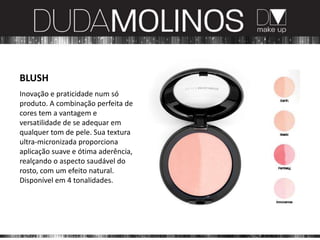 BLUSH
Inovação e praticidade num só
produto. A combinação perfeita de
cores tem a vantagem e
versatilidade de se adequar em
qualquer tom de pele. Sua textura
ultra-micronizada proporciona
aplicação suave e ótima aderência,
realçando o aspecto saudável do
rosto, com um efeito natural.
Disponível em 4 tonalidades.
 