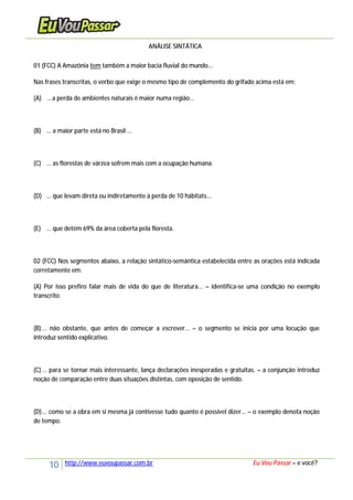 10 http://www.euvoupassar.com.br Eu Vou Passar – e você?
ANÁLISE SINTÁTICA
01 (FCC) A Amazônia tem também a maior bacia fluvial do mundo...
Nas frases transcritas, o verbo que exige o mesmo tipo de complemento do grifado acima está em:
(A) ...a perda de ambientes naturais é maior numa região...
(B) ... a maior parte está no Brasil ...
(C) ... as florestas de várzea sofrem mais com a ocupação humana.
(D) ... que levam direta ou indiretamente à perda de 10 hábitats...
(E) ... que detém 69% da área coberta pela floresta.
02 (FCC) Nos segmentos abaixo, a relação sintático-semântica estabelecida entre as orações está indicada
corretamente em:
(A) Por isso prefiro falar mais de vida do que de literatura... – identifica-se uma condição no exemplo
transcrito.
(B)... não obstante, que antes de começar a escrever... – o segmento se inicia por uma locução que
introduz sentido explicativo.
(C)... para se tornar mais interessante, lança declarações inesperadas e gratuitas. – a conjunção introduz
noção de comparação entre duas situações distintas, com oposição de sentido.
(D)... como se a obra em si mesma já contivesse tudo quanto é possível dizer... – o exemplo denota noção
de tempo.
 