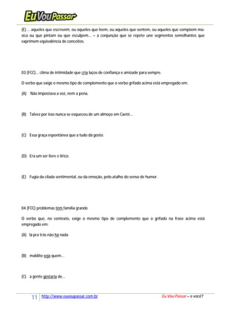 11 http://www.euvoupassar.com.br Eu Vou Passar – e você?
(E) ... aqueles que escrevem, ou aqueles que leem, ou aqueles que sentem, ou aqueles que compõem mú-
sica ou que pintam ou que esculpem... – a conjunção que se repete une segmentos semelhantes que
exprimem equivalência de conceitos.
03 (FCC)... clima de intimidade que cria laços de confiança e amizade para sempre.
O verbo que exige o mesmo tipo de complemento que o verbo grifado acima está empregado em:
(A) Não impostava a voz, nem a pena.
(B) Talvez por isso nunca se esqueceu de um almoço em Caeté...
(C) Essa graça espontânea que a tudo dá gosto.
(D) Era um ser livre e lírico.
(E) Fugia da cilada sentimental, ou da emoção, pelo atalho do senso de humor.
04 (FCC) problemas têm família grande
O verbo que, no contexto, exige o mesmo tipo de complemento que o grifado na frase acima está
empregado em:
(A) lá pra trás não há nada
(B) maldito seja quem...
(C) a gente gostaria de...
 