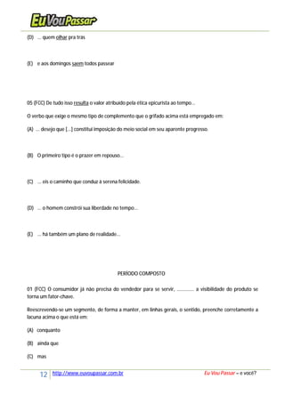 12 http://www.euvoupassar.com.br Eu Vou Passar – e você?
(D) ... quem olhar pra trás
(E) e aos domingos saem todos passear
05 (FCC) De tudo isso resulta o valor atribuído pela ética epicurista ao tempo...
O verbo que exige o mesmo tipo de complemento que o grifado acima está empregado em:
(A) ... desejo que [...] constitui imposição do meio social em seu aparente progresso.
(B) O primeiro tipo é o prazer em repouso...
(C) ... eis o caminho que conduz à serena felicidade.
(D) ... o homem constrói sua liberdade no tempo...
(E) ... há também um plano de realidade...
PERÍODO COMPOSTO
01 (FCC) O consumidor já não precisa do vendedor para se servir, ............. a visibilidade do produto se
torna um fator-chave.
Reescrevendo-se um segmento, de forma a manter, em linhas gerais, o sentido, preenche corretamente a
lacuna acima o que está em:
(A) conquanto
(B) ainda que
(C) mas
 