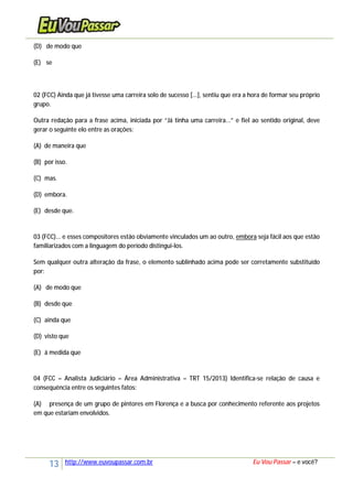 13 http://www.euvoupassar.com.br Eu Vou Passar – e você?
(D) de modo que
(E) se
02 (FCC) Ainda que já tivesse uma carreira solo de sucesso [...], sentiu que era a hora de formar seu próprio
grupo.
Outra redação para a frase acima, iniciada por “Já tinha uma carreira...” e fiel ao sentido original, deve
gerar o seguinte elo entre as orações:
(A) de maneira que
(B) por isso.
(C) mas.
(D) embora.
(E) desde que.
03 (FCC)... e esses compositores estão obviamente vinculados um ao outro, embora seja fácil aos que estão
familiarizados com a linguagem do período distingui-los.
Sem qualquer outra alteração da frase, o elemento sublinhado acima pode ser corretamente substituído
por:
(A) de modo que
(B) desde que
(C) ainda que
(D) visto que
(E) à medida que
04 (FCC – Analista Judiciário – Área Administrativa – TRT 15/2013) Identifica-se relação de causa e
consequência entre os seguintes fatos:
(A) presença de um grupo de pintores em Florença e a busca por conhecimento referente aos projetos
em que estariam envolvidos.
 