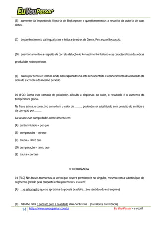 14 http://www.euvoupassar.com.br Eu Vou Passar – e você?
(B) aumento da importância literária de Shakespeare e questionamentos a respeito da autoria de suas
obras.
(C) desconhecimento da língua latina e leitura de obras de Dante, Petrarca e Boccaccio.
(D) questionamentos a respeito da correta datação do Renascimento italiano e as características das obras
produzidas nesse período.
(E) busca por temas e formas ainda não explorados na arte renascentista e conhecimento disseminado da
obra de escritores do mesmo período.
05 (FCC) Como esta camada de poluentes dificulta a dispersão do calor, o resultado é o aumento da
temperatura global.
Na frase acima, o conectivo como tem o valor de .........., podendo ser substituído sem prejuízo do sentido e
da correção por..........
As lacunas são completadas corretamente em:
(A) conformidade – por que
(B) comparação – porque
(C) causa – tanto que
(D) comparação – tanto que
(E) causa – porque
CONCORDÂNCIA
01 (FCC) Nas frases transcritas, o verbo que deverá permanecer no singular, mesmo com a substituição do
segmento grifado pela proposta entre parênteses, está em:
(A) ... o estrangeiro que se aproxima da poesia brasileira... (os sentidos do estrangeiro)
(B) Não lhe falta o contato com a realidade afro-nordestina... (os valores da vivência)
 