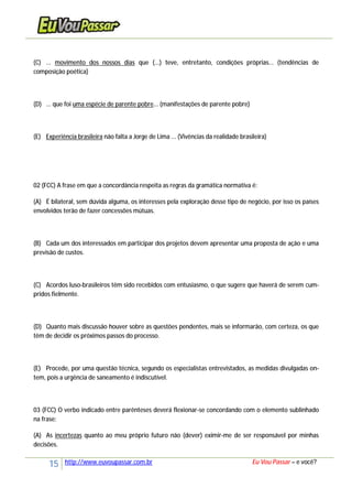 15 http://www.euvoupassar.com.br Eu Vou Passar – e você?
(C) ... movimento dos nossos dias que (...) teve, entretanto, condições próprias... (tendências de
composição poética)
(D) ... que foi uma espécie de parente pobre... (manifestações de parente pobre)
(E) Experiência brasileira não falta a Jorge de Lima ... (Vivências da realidade brasileira)
02 (FCC) A frase em que a concordância respeita as regras da gramática normativa é:
(A) É bilateral, sem dúvida alguma, os interesses pela exploração desse tipo de negócio, por isso os países
envolvidos terão de fazer concessões mútuas.
(B) Cada um dos interessados em participar dos projetos devem apresentar uma proposta de ação e uma
previsão de custos.
(C) Acordos luso-brasileiros têm sido recebidos com entusiasmo, o que sugere que haverá de serem cum-
pridos fielmente.
(D) Quanto mais discussão houver sobre as questões pendentes, mais se informarão, com certeza, os que
têm de decidir os próximos passos do processo.
(E) Procede, por uma questão técnica, segundo os especialistas entrevistados, as medidas divulgadas on-
tem, pois a urgência de saneamento é indiscutível.
03 (FCC) O verbo indicado entre parênteses deverá flexionar-se concordando com o elemento sublinhado
na frase:
(A) As incertezas quanto ao meu próprio futuro não (dever) eximir-me de ser responsável por minhas
decisões.
 