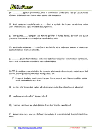 17 http://www.euvoupassar.com.br Eu Vou Passar – e você?
(A) ..................... (ganhar) proeminência, entre as convicções de Montesquieu, a de que Deus nunca se
afasta em definitivo de suas criaturas, ainda quando estas o esqueçam.
(B) Às leis imutáveis do mundo físico não se.......... (ater) a legislação dos homens, caracterizada muitas
vezes pela inconstância e pela dificuldade de cumprimento.
(C) Dado que não........... (competir) aos homens governar o mundo natural, deveriam eles buscar
governar a si mesmos do modo mais justo e mais eficiente possível.
(D) Montesquieu lembra que.........(dever) caber aos filósofos alertar os homens para não se esquecerem
das leis morais que devem ser cumpridas.
(E) .................. (atuar) claramente nesse texto, onde tão bem se representa o pensamento de Montesquieu,
os conceitos fundamentais de mundo físico e mundo inteligente.
06 (FCC) Se considerarmos a substituição dos elementos grifados pelos elementos entre parênteses ao final
da frase, o verbo que deverá permanecer no singular está em:
(E) Incapaz de simulação, ou até, em certos casos, de uma ponta de hipocrisia que se debita à polidez
social. (das tendências hipócritas)
(B) Seu claro olhar de sabedoria espiava o Brasil com algum tédio. (Seus olhos cheios de sabedoria)
(C) “Aqui mora um solteiro feliz”. (pessoas felizes)
(D) Essa graça espontânea que a tudo dá gosto. (Esses divertimentos espontâneos)
(E) Na sua relação com a natureza, não havia intermediação de ordem intelectual. (interferências do inte-
lecto)
 