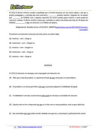 18 http://www.euvoupassar.com.br Eu Vou Passar – e você?
07 (FCC) O diretor artístico ressalta a qualidade que o Festival alcançou em sua oitava edição, e diz que o
projeto pedagógico, a exemplo dos anos anteriores, _________ grandes talentos. Segundo ele, há alunos
que ________ ao FEMUSC com o objetivo específico de serem ouvidos pelos mestres e assim poderem
concorrer a bolsas. O diretor artístico estima que, somados os valores das bolsas dos mais de 30 alunos do
FEMUSC,__________ a algo em torno de 3 a 4 milhões de dólares.
(Adaptado de: Ronaldo Corrêa, 07/02/2013, ABARITOwww.femusc.com.br/2013/02/07/sucesso-
renovado/)
Preenchem corretamente as lacunas do texto acima, na ordem dada:
(A) mostrou – vem – chega-se
(B) mostraram – vem – chegam-se
(C) mostrou – vem – chegam-se
(D) mostraram – vêm – chega-se
(E) mostrou – vêm – chega-se
REGÊNCIA
01 (FCC) O elemento em destaque está empregado corretamente em:
(A) Mais que o luxo do produto, é a aparência de luxo de que conta para os consumidores.
(B) Os produtos e as marcas permitem com que as pessoas adquiram a visibilidade desejada.
(C) A visibilidade é uma das características pelas quais se estrutura a sociedade de consumo.
(D) Quanto mais se tem a impressão em que se é visto com os novos produtos, mais se quer adotá-los.
(E) Nas sociedades por cuja ordem social é abalada com guerras, a ostentação é particularmente visível.
 