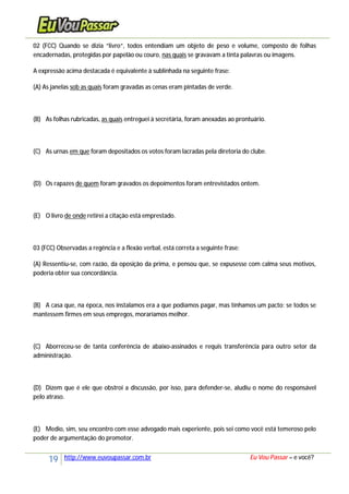 19 http://www.euvoupassar.com.br Eu Vou Passar – e você?
02 (FCC) Quando se dizia “livro”, todos entendiam um objeto de peso e volume, composto de folhas
encadernadas, protegidas por papelão ou couro, nas quais se gravavam a tinta palavras ou imagens.
A expressão acima destacada é equivalente à sublinhada na seguinte frase:
(A) As janelas sob as quais foram gravadas as cenas eram pintadas de verde.
(B) As folhas rubricadas, as quais entreguei à secretária, foram anexadas ao prontuário.
(C) As urnas em que foram depositados os votos foram lacradas pela diretoria do clube.
(D) Os rapazes de quem foram gravados os depoimentos foram entrevistados ontem.
(E) O livro de onde retirei a citação está emprestado.
03 (FCC) Observadas a regência e a flexão verbal, está correta a seguinte frase:
(A) Ressentiu-se, com razão, da oposição da prima, e pensou que, se expusesse com calma seus motivos,
poderia obter sua concordância.
(B) A casa que, na época, nos instalamos era a que podíamos pagar, mas tínhamos um pacto: se todos se
mantessem firmes em seus empregos, moraríamos melhor.
(C) Aborreceu-se de tanta conferência de abaixo-assinados e requis transferência para outro setor da
administração.
(D) Dizem que é ele que obstroi a discussão, por isso, para defender-se, aludiu o nome do responsável
pelo atraso.
(E) Medio, sim, seu encontro com esse advogado mais experiente, pois sei como você está temeroso pelo
poder de argumentação do promotor.
 