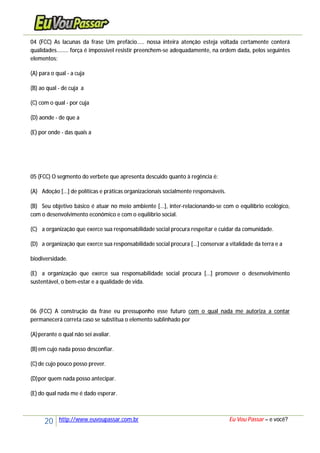 20 http://www.euvoupassar.com.br Eu Vou Passar – e você?
04 (FCC) As lacunas da frase Um prefácio..... nossa inteira atenção esteja voltada certamente conterá
qualidades........ força é impossível resistir preenchem-se adequadamente, na ordem dada, pelos seguintes
elementos:
(A) para o qual - a cuja
(B) ao qual - de cuja a
(C) com o qual - por cuja
(D) aonde - de que a
(E) por onde - das quais a
05 (FCC) O segmento do verbete que apresenta descuido quanto à regência é:
(A) Adoção [...] de políticas e práticas organizacionais socialmente responsáveis.
(B) Seu objetivo básico é atuar no meio ambiente [...], inter-relacionando-se com o equilíbrio ecológico,
com o desenvolvimento econômico e com o equilíbrio social.
(C) a organização que exerce sua responsabilidade social procura respeitar e cuidar da comunidade.
(D) a organização que exerce sua responsabilidade social procura [...] conservar a vitalidade da terra e a
biodiversidade.
(E) a organização que exerce sua responsabilidade social procura [...] promover o desenvolvimento
sustentável, o bem-estar e a qualidade de vida.
06 (FCC) A construção da frase eu pressuponho esse futuro com o qual nada me autoriza a contar
permanecerá correta caso se substitua o elemento sublinhado por
(A)perante o qual não sei avaliar.
(B)em cujo nada posso desconfiar.
(C)de cujo pouco posso prever.
(D)por quem nada posso antecipar.
(E) do qual nada me é dado esperar.
 