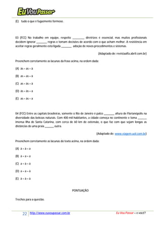 22 http://www.euvoupassar.com.br Eu Vou Passar – e você?
(E) tudo o que é fugazmente formoso.
03 (FCC) No trabalho em equipe, respeito ________ diretrizes é essencial, mas muitos profissionais
decidem ignorar _______ regras e tomam decisões de acordo com o que acham melhor. A resistência em
aceitar regras geralmente está ligada _______ adoção de novos procedimentos e sistemas.
(Adaptado de: revistaalfa.abril.com.br)
Preenchem corretamente as lacunas da frase acima, na ordem dada:
(A) às – as – à
(B) as – as – à
(C) as – às – à
(D) às – às – a
(E) as – às – a
04 (FCC) Entre as capitais brasileiras, somente o Rio de Janeiro é palco _______ altura de Florianópolis na
diversidade das belezas naturais. Com 400 mil habitantes, a cidade começa no continente e toma ______
imensa Ilha de Santa Catarina, com cerca de 60 km de extensão, o que faz com que sejam longas as
distâncias de uma praia ______ outra.
(Adaptado de: www.viagem.uol.com.br)
Preenchem corretamente as lacunas do texto acima, na ordem dada:
(A) à – à – a
(B) à – a – a
(C) a – à – à
(D) a – a – à
(E) à – à – à
PONTUAÇÃO
Trechos para a questão.
 