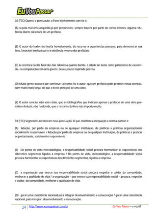 24 http://www.euvoupassar.com.br Eu Vou Passar – e você?
02 (FCC) Quanto à pontuação, a frase inteiramente correta é:
(A) Já pela má fama adquirida já por preconceito, sempre haverá por parte de certos leitores, alguma relu-
tância diante da leitura de um prefácio.
(B) O autor do texto não hesita honestamente, de recorrer a experiências pessoais, para demonstrar sua
tese, favorável em boa parte à existência mesma dos prefácios.
(C) A escritora Cecília Meireles tão talentosa quanto bonita, é citada no texto como parâmetro de excelên-
cia, na comparação com uma jovem, bela e pouco inspirada poetisa.
(D) Muita gente acabará por confessar tal como fez o autor, que um prefácio pode prender nossa atenção,
com muito mais força, do que o texto principal de uma obra.
(E) O autor conclui, não sem razão, que as bibliografias que indicam apenas o prefácio de uma obra per-
mitem deduzir, não há dúvida, que o restante do livro não importa muito.
03 (FCC) Segmentos receberam nova pontuação. O que mantém a adequação à norma-padrão é:
(A) Adoção, por parte da empresa ou de qualquer instituição, de políticas e práticas organizacionais
socialmente responsáveis / Adoção por parte da empresa ou de qualquer instituição, de políticas e práticas
organizacionais, socialmente responsáveis.
(B) Do ponto de vista mercadológico, a responsabilidade social procura harmonizar as expectativas dos
diferentes segmentos ligados à empresa / Do ponto de vista, mercadológico, a responsabilidade social
procura harmonizar as expectativas dos diferentes segmentos, ligados à empresa.
(C) a organização que exerce sua responsabilidade social procura respeitar e cuidar da comunidade,
melhorar a qualidade de vida / a organização – que exerce sua responsabilidade social – procura, respeitar
e cuidar, da comunidade, melhorar a qualidade de vida.
(D) gerar uma consciência nacional para integrar desenvolvimento e conservação / gerar uma consciência
nacional, para integrar, desenvolvimento e conservação.
 