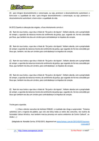 25 http://www.euvoupassar.com.br Eu Vou Passar – e você?
(E) para integrar desenvolvimento e conservação, ou seja, promover o desenvolvimento sustentável, o
bem-estar e a qualidade de vida / para integrar desenvolvimento e conservação, ou seja: promover o
desenvolvimento sustentável, o bem-estar e a qualidade de vida.
04 (FCC) Quanto à colocação das vírgulas, a frase inteiramente correta é:
(A) Num de seus textos, a que deu o título de “Do justo e do injusto”, Voltaire aborda, com a propriedade
de sempre, a questão da natureza mesma do sentimento da justiça, que, segundo ele, foi-nos concedido
por Deus, que também nos deu um cérebro para contrabalançar os impulsos do coração.
(B) Num de seus textos, a que deu o título de “Do justo e do injusto” Voltaire aborda, com a propriedade
de sempre a questão da natureza mesma do sentimento da justiça, que segundo ele foi-nos concedido por
Deus que, também, nos deu um cérebro para contrabalançar os impulsos do coração.
(C) Num de seus textos a que deu o título de “Do justo e do injusto”, Voltaire aborda com a propriedade
de sempre, a questão da natureza mesma do sentimento da justiça, que segundo ele foi-nos concedido por
Deus, que também nos deu um cérebro, para contrabalançar, os impulsos do coração.
(D) Num de seus textos, a que deu o título de “Do justo e do injusto”, Voltaire aborda, com a propriedade
de sempre, a questão da natureza mesma, do sentimento da justiça, que segundo ele foi-nos concedido por
Deus que, também nos deu um cérebro, para contrabalançar os impulsos do coração.
(E) Num de seus textos a que deu o título de “Do justo e do injusto”, Voltaire aborda com a propriedade
de sempre, a questão da natureza mesma do sentimento da justiça que, segundo ele, foi-nos concedido por
Deus que também nos deu um cérebro para contrabalançar os impulsos do coração.
Trecho para a questão.
(...) Para o diretor executivo do Instituto FEMUSC, o resultado não chega a surpreender. "Estamos
satisfeitos com a resposta do público, que este ano lotou todas as noites dos concertos, nos teatros da
Sociedade Cultura Artística, mas também marcou presença em outros ambientes do Centro Cultural", as-
sinala. (...)
(Adaptado de: Ronaldo Corrêa, 07/02/2013, disponível em www.femusc.com.br/2013/02/07/sucesso-
renovado/)
 