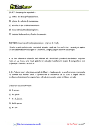 26 http://www.euvoupassar.com.br Eu Vou Passar – e você?
05. (FCC) O emprego das aspas indica:
(A) síntese das ideias principais do texto.
(B) citação das palavras de outra pessoa.
(C) ressalva ao que foi dito anteriormente.
(D) realce irônico atribuído ao segmento.
(E) valor particularmente significativo da expressão.
06 (FCC) Atente para as afirmações abaixo sobre o emprego da vírgula.
I. Em Certamente as fisionomias musicais de Mozart e Haydn são bem conhecidas..., uma vírgula poderia
ser colocada imediatamente depois de Certamente, sem prejuízo para o sentido e a correção.
II. Em uma combinação dominada pelos métodos dos compositores que exerceram influência preponde-
rante em seu tempo, uma vírgula poderia ser colocada imediatamente depois de compositores, sem
prejuízo para o sentido e a correção.
III. Em Podemos notar, voltando ao exemplo de Mozart e Haydn, que eles se beneficiaram da mesma cultu-
ra, beberam nas mesmas fontes, e aproveitaram as descobertas um do outro, a vírgula colocada
imediatamente depois de fontes poderia ser retirada, sem prejuízo para o sentido e a correção.
Está correto o que se afirma em
(A) II, apenas.
(B) III, apenas.
© II e III, apenas.
(D) I e III, apenas.
(E) I, II e III.
 