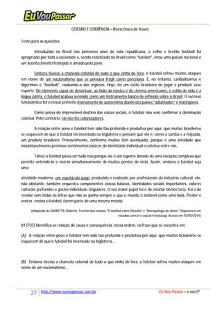 27 http://www.euvoupassar.com.br Eu Vou Passar – e você?
COESÃO E COERÊNCIA – Reescritura de frases
Texto para as questões.
Introduzido no Brasil nos primeiros anos de vida republicana, o velho e bretão football foi
apropriado por toda a sociedade e, sendo rebatizado no Brasil como "futebol", virou uma paixão nacional e
um acontecimento festejado e amado pelo povo.
Embora tivesse a chancela colonial de tudo o que vinha de fora, o futebol sofreu muitos ataques
em nome de um nacionalismo que se pensava frágil como porcelana. E, no entanto, canibalizamos e
digerimos o "football", roubando-o dos ingleses. Hoje, há um estilo brasileiro de jogar e produzir esse
esporte. De elemento capaz de desvirtuar, ao lado da música e do cinema americanos, o estilo de vida e a
língua pátria, o futebol acabou servindo como um instrumento básico de reflexão sobre o Brasil. O sucesso
futebolístico foi o nosso primeiro instrumento de autoestima diante dos países "adiantados" e inatingíveis.
Como prova do imprevisível destino das coisas sociais, o futebol não veio confirmar a dominação
colonial. Pelo contrário, ele nos fez colonizadores.
A relação entre povo e futebol tem sido tão profunda e produtiva por aqui, que muitos brasileiros
se esquecem de que o futebol foi inventado na Inglaterra e pensam que ele é, como o samba e a feijoada,
um produto brasileiro. Provavelmente, conforme muitos têm acentuado, porque é uma atividade que
indubitavelmente promove sentimentos básicos de identidade individual e coletiva entre nós.
Talvez o futebol possa ser tudo isso porque ele é um esporte dotado de uma vocação complexa que
permite entendê-lo e vivê-lo simultaneamente de muitos pontos de vista. Assim, embora o futebol seja
uma
atividade moderna, um espetáculo pago, produzido e realizado por profissionais da indústria cultural, ele,
não obstante, também orquestra componentes cívicos básicos, identidades sociais importantes, valores
culturais profundos e gostos individuais singulares. O seu maior papel foi o de ensinar democracia. Foi o de
revelar com todas as letras que não se ganha sempre e que o mundo é instável como uma bola. Perder e
vencer, ensina o futebol, fazem parte de uma mesma moeda.
(Adaptado de DAMATTA, Roberto. Trechos dos ensaios "O futebol como filosofia" e "Antropologia do óbvio". Disponíveis em
estadao.com.br e usp.br/revistausp. Acesso em 10/05/2014)
01 (FCC) Identifica-se relação de causa e consequência, nessa ordem, na frase que se encontra em:
(A) A relação entre povo e futebol tem sido tão profunda e produtiva por aqui, que muitos brasileiros se
esquecem de que o futebol foi inventado na Inglaterra...
(B) Embora tivesse a chancela colonial de tudo o que vinha de fora, o futebol sofreu muitos ataques em
nome de um nacionalismo...
 
