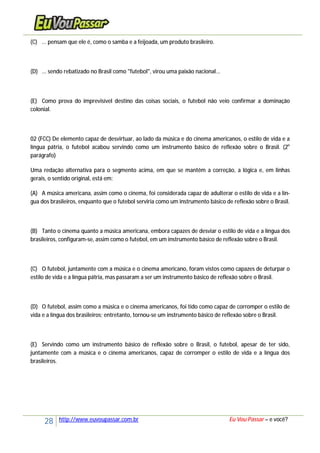 28 http://www.euvoupassar.com.br Eu Vou Passar – e você?
(C) ... pensam que ele é, como o samba e a feijoada, um produto brasileiro.
(D) ... sendo rebatizado no Brasil como "futebol", virou uma paixão nacional...
(E) Como prova do imprevisível destino das coisas sociais, o futebol não veio confirmar a dominação
colonial.
02 (FCC) De elemento capaz de desvirtuar, ao lado da música e do cinema americanos, o estilo de vida e a
língua pátria, o futebol acabou servindo como um instrumento básico de reflexão sobre o Brasil. (2o
parágrafo)
Uma redação alternativa para o segmento acima, em que se mantêm a correção, a lógica e, em linhas
gerais, o sentido original, está em:
(A) A música americana, assim como o cinema, foi considerada capaz de adulterar o estilo de vida e a lín-
gua dos brasileiros, enquanto que o futebol serviria como um instrumento básico de reflexão sobre o Brasil.
(B) Tanto o cinema quanto a música americana, embora capazes de desviar o estilo de vida e a língua dos
brasileiros, configuram-se, assim como o futebol, em um instrumento básico de reflexão sobre o Brasil.
(C) O futebol, juntamente com a música e o cinema americano, foram vistos como capazes de deturpar o
estilo de vida e a língua pátria, mas passaram a ser um instrumento básico de reflexão sobre o Brasil.
(D) O futebol, assim como a música e o cinema americanos, foi tido como capaz de corromper o estilo de
vida e a língua dos brasileiros; entretanto, tornou-se um instrumento básico de reflexão sobre o Brasil.
(E) Servindo como um instrumento básico de reflexão sobre o Brasil, o futebol, apesar de ter sido,
juntamente com a música e o cinema americanos, capaz de corromper o estilo de vida e a língua dos
brasileiros.
 