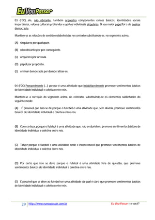 29 http://www.euvoupassar.com.br Eu Vou Passar – e você?
03 (FCC)...ele, não obstante, também orquestra componentes cívicos básicos, identidades sociais
importantes, valores culturais profundos e gostos individuais singulares. O seu maior papel foi o de ensinar
democracia.
Mantêm-se as relações de sentido estabelecidas no contexto substituindo-se, no segmento acima,
(A) singulares por quaisquer.
(B) não obstante por por conseguinte.
(C) orquestra por articula.
(D) papel por propósito.
(E) ensinar democracia por democratizar-se.
04 (FCC) Provavelmente (...) porque é uma atividade que indubitavelmente promove sentimentos básicos
de identidade individual e coletiva entre nós.
Mantém-se a correção do segmento acima, no contexto, substituindo-se os elementos sublinhados do
seguinte modo:
(A) É provável que isso se dê porque o futebol é uma atividade que, sem dúvida, promove sentimentos
básicos de identidade individual e coletiva entre nós.
(B) Com certeza, porque o futebol é uma atividade que, não se duvidem, promove sentimentos básicos de
identidade individual e coletiva entre nós.
(C) Talvez porque o futebol é uma atividade onde é incontestável que promove sentimentos básicos de
identidade individual e coletiva entre nós.
(D) Por certo que isso se deve porque o futebol é uma atividade fora de questão, que promove
sentimentos básicos de identidade individual e coletiva entre nós.
(E) É possível que se deve ao futebol ser uma atividade da qual é claro que promove sentimentos básicos
de identidade individual e coletiva entre nós.
 