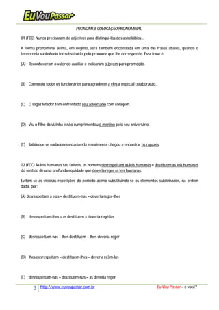 3 http://www.euvoupassar.com.br Eu Vou Passar – e você?
PRONOME E COLOCAÇÃO PRONOMINAL
01 (FCC) Nunca precisaram de adjetivos para distingui-los dos astrolábios...
A forma pronominal acima, em negrito, será também encontrada em uma das frases abaixo, quando o
termo nela sublinhado for substituído pelo pronome que lhe corresponde. Essa frase é:
(A) Reconheceram o valor do auxiliar e indicaram o jovem para promoção.
(B) Convocou todos os funcionários para agradecer a eles a especial colaboração.
(C) O sagaz lutador tem enfrentado seu adversário com coragem.
(D) Viu o filho da vizinha e não cumprimentou o menino pelo seu aniversário.
(E) Sabia que os nadadores estariam lá e realmente chegou a encontrar os rapazes.
02 (FCC) As leis humanas são falíveis, os homens desrespeitam as leis humanas e destituem as leis humanas
do sentido de uma profunda equidade que deveria reger as leis humanas.
Evitam-se as viciosas repetições do período acima substituindo-se os elementos sublinhados, na ordem
dada, por:
(A) desrespeitam a elas – destituem-nas – deveria reger-lhes
(B) desrespeitam-lhes – as destituem – deveria regê-las
(C) desrespeitam-nas – lhes destituem – lhes deveria reger
(D) lhes desrespeitam – destituem-lhes – deveria re3m-las
(E) desrespeitam-nas – destituem-nas – as deveria reger
 