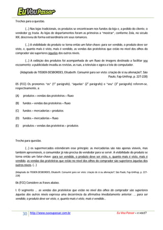 30 http://www.euvoupassar.com.br Eu Vou Passar – e você?
Trechos para a questão.
(...) Nas lojas tradicionais, os produtos se encontravam nos fundos da loja e, a pedido do cliente, o
vendedor os trazia. As lojas de departamentos foram as primeiras a “mostrar”, conforme Zola, no século
XIX, descreveu de forma extraordinária em seus romances.
(...) A visibilidade do produto se torna então um fator-chave: para ser vendido, o produto deve ser
visto, e, quanto mais é visto, mais é vendido, as vendas das prateleiras que estão no nível dos olhos do
comprador são superiores àquelas dos outros níveis.
(...) A exibição dos produtos foi acompanhada de um fluxo de imagens destinado a facilitar seu
escoamento: a publicidade invadiu as revistas, as ruas, a televisão e agora a tela do computador.
(Adaptado de TISSIER-DESBORDES, Elisabeth. Consumir para ser visto: criação de si ou alienação?, São
Paulo, Fap-Unifesp, p. 227-228)
05 (FCC) Os pronomes “os” (1o
parágrafo), “àquelas” (2o
parágrafo) e “seu” (3o
parágrafo) referem-se,
respectivamente, a:
(A) produtos – vendas das prateleiras – fluxo
(B) fundos – vendas das prateleiras – fluxo
(C) fundos – mercadorias – produtos
(D) fundos – mercadorias – fluxo
(E) produtos – vendas das prateleiras – produtos
Trecho para questão.
(...) os supermercados estenderam esse princípio; as mercadorias são não apenas visíveis, mas
também apreensíveis, o consumidor já não precisa do vendedor para se servir. A visibilidade do produto se
torna então um fator-chave: para ser vendido, o produto deve ser visto, e, quanto mais é visto, mais é
vendido, as vendas das prateleiras que estão no nível dos olhos do comprador são superiores àquelas dos
outros níveis. (...)
(Adaptado de TISSIER-DESBORDES, Elisabeth. Consumir para ser visto: criação de si ou alienação?, São Paulo, Fap-Unifesp, p. 227-
228)
06 (FCC) Considere as frases abaixo.
I. O segmento ... as vendas das prateleiras que estão no nível dos olhos do comprador são superiores
àquelas dos outros níveis expressa uma decorrência da afirmativa imediatamente anterior: ... para ser
vendido, o produto deve ser visto, e, quanto mais é visto, mais é vendido...
 