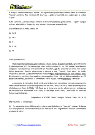31 http://www.euvoupassar.com.br Eu Vou Passar – e você?
II. A vírgula imediatamente após "mostrar", no segmento As lojas de departamentos foram as primeiras a
"mostrar", conforme Zola, no século XIX, descreveu ..., pode ser suprimida sem prejuízo para o sentido
original.
III. No segmento ... estenderam esse princípio; as mercadorias são não apenas visíveis... , o ponto e vírgula
pode ser substituído por dois pontos, uma vez que a ele se segue uma explicação.
Está correto o que se afirma APENAS em
(A) I e III.
(B) I e II.
(C) I.
(D) II e III.
(E) III.
Trecho para a questão
O americano Herbie Hancock, provavelmente o maior pianista de jazz em atividade, apresentou-se no
Brasil em agosto de 2013. Ele relembra que estava em lua de mel no Rio, em 1968, quando Eumir Deodato,
compositor e arranjador que havia conhecido em Nova York, quis lhe apresentar um então novo cantor,
Milton Nascimento. “Quando Milton sentou e começou a tocar ‘Travessia’, fiquei louco”, diz Herbie.
“Peguei meu gravador. Que belas harmonias e melodias! Agora me pergunta se eu sei onde está essa fita?”.
Recentemente, o pianista reviveu aquele encontro casual no Rio de 1968, no dia internacional do jazz, 30
de abril: em Istambul, apresentou-se com Milton e outros músicos tocando justamente “Travessia”.
A experiência de Hancock no Brasil, em 68, veio também num momento de travessia em sua carreira.
Tinha acabado de deixar o quarteto de jazz liderado por Miles Davis (1926-1991), com o qual havia gravado
e feito inúmeros shows, de 1963 a 1968. Ainda que já tivesse uma carreira solo de sucesso – basta pensar
nas tão celebradas “Watermelon Man” (1962) e “Cantaloupe Island” (1964) -, sentiu que era a hora de
formar seu próprio grupo.
(Adaptado de: BENEVIDES, Daniel. 31mbigüid, Folha de S.Paulo, 2013. P.28)
07 (FCC) Afirma-se com correção:
(A) Em apresentou-se com Milton e outros músicos tocando justamente “Travessia”, a palavra destacada
está empregada com o mesmo sentido que tem na frase “A pena foi justamente aplicada, considerada a
gravidade do crime”.
 