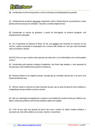 32 http://www.euvoupassar.com.br Eu Vou Passar – e você?
(B) Consideradas as normas da gramática, a forma verbal quis está inadequadamente grafada.
(C) O deslocamento da palavra americano, produzindo a forma “Herbie Hancock, provavelmente o maior
pianista americano de jazz em atividade”, não altera o sentido original da frase.
(D) Consideradas as normas da gramática, o ponto de interrogação, no primeiro parágrafo, está
impropriamente empregado.
(E) Em A experiência de Hancock no Brasil, em 68, veio também num momento de travessia em sua
carreira, a palavra destacada foi empregada com o mesmo valor notado em “Isso que estão inventando
sobre ele também é demais”.
08 (FCC) A frase em que as ideias estão expressas de modo claro e em conformidade com a norma-padrão
escrita é:
(A) Consideradas pela oposição contagens fraudulentas, elas foram logo anuladas, e nova apuração foi
marcada para o dia imediatamente posterior às denúncias.
(B) Resolveu dedicar-se ao magistério porque concebia que já a atividade docente por si só exerce uma
função de liderança nata.
(C) Afirmou, diante as câmeras de várias televisões do país, que as ações do governo mais condenam a
marginalização do que acolhem os jovens carentes.
(D) Não só a valorização mas igualmente o respeito a seu trabalho lhe moviam na luta por melhores con-
dições, motivo que justificou o prêmio tão cobiçado e ganho com orgulho.
(E) A fim de que toda uma geração de jovens não veem a desistir de sonhar mundos melhores, é
necessário aos mais velhos abdicar os excessos e rejeitar o consumismo.
 