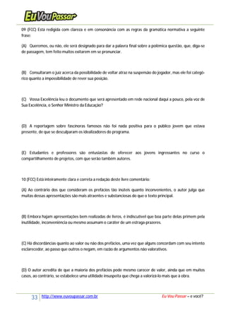 33 http://www.euvoupassar.com.br Eu Vou Passar – e você?
09 (FCC) Está redigida com clareza e em consonância com as regras da gramática normativa a seguinte
frase:
(A) Queremos, ou não, ele será designado para dar a palavra final sobre a polêmica questão, que, diga-se
de passagem, tem feito muitos exitarem em se pronunciar.
(B) Consultaram o juíz acerca da possibilidade de voltar atraz na suspensão do jogador, mas ele foi categó-
rico quanto a impossibilidade de rever sua posição.
(C) Vossa Excelência leu o documento que será apresentado em rede nacional daqui a pouco, pela voz de
Sua Excelência, o Senhor Ministro da Educação?
(D) A reportagem sobre fascínoras famosos não foi nada positiva para o público jovem que estava
presente, de que se desculparam os idealizadores do programa.
(E) Estudantes e professores são entusiastas de oferecer aos jovens ingressantes no curso o
compartilhamento de projetos, com que serão também autores.
10 (FCC) Está inteiramente clara e correta a redação deste livre comentário:
(A) Ao contrário dos que consideram os prefácios tão inúteis quanto inconvenientes, o autor julga que
muitas dessas apresentações são mais atraentes e substanciosas do que o texto principal.
(B) Embora hajam apresentações bem realizadas de livros, é indiscutível que boa parte delas primem pela
inutilidade, inconveniência ou mesmo assumam o caráter de um estraga-prazeres.
(C) Há discordâncias quanto ao valor ou não dos prefácios, uma vez que alguns concordam com seu intento
esclarecedor, ao passo que outros o negam, em razão de argumentos não valorativos.
(D) O autor acredita de que a maioria dos prefácios pode mesmo carecer de valor, ainda que em muitos
casos, ao contrário, se estabelece uma utilidade insuspeita que chega a valorizá-lo mais que à obra.
 