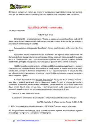34 http://www.euvoupassar.com.br Eu Vou Passar – e você?
(E) Não seria bom para um escritor, que viesse a ter como autor de seu prefácio um colega mais talentoso,
tanto que isso poderia acarretar, nas bibliografias, uma importância exclusiva para o texto introdutório.
QUESTÕES EXTRAS – comentadas
Trechos para a questão.
Reduzido a um clique
RIO DE JANEIRO – A notícia é alarmante: “Amazon se prepara para vender livros físicos no Brasil”. O
alarme não se limita à iminente entrada da Amazon no mercado brasileiro de livros – algo que lembrará o
passeio de um brontossauro pela Colombo.
A ameaça começa pela expressão “livros físicos”. É o que, a partir de agora, o diferenciará dos livros
digitais.
Pelos últimos mil anos, dos manuscritos aos incunábulos e aos impressos a laser, os livros têm sido
chamados de livros. Nunca precisaram de adjetivos para distingui-los dos astrolábios, das guilhotinas ou das
cenouras. Quando se dizia “livro”, todos entendiam um objeto de peso e volume, composto de folhas
encadernadas, protegidas por papelão ou couro, nas quais se gravavam a tinta palavras ou imagens.
Há 200 anos, os livros deixaram de ser privilégio das bibliotecas públicas ou particulares e passaram
a ser vendidos em lojas especializadas, chamadas livrarias. Desde sempre, as livrarias se caracterizaram por
estantes altas, vendedores atenciosos, uma atmosfera de paz e a ocasional presença de um gato. Foi nelas
que leitores e escritores aprenderam a se encontrar e trocar 34mbigü, gerando uma emulação com a qual a
cultura teve muito a ganhar.
A Amazon dispensa tudo isso. Ela vende livros “físicos”, mas a partir de um endereço imaterial –
nada físico -, acessível apenas pela internet. Dispensa as livrarias. Se você se interessar por um livro
(certamente recomendado por uma lista de 34mbi-sellers), basta o número do seu cartão de crédito e um
clique. Em dois dias, ele estará em suas mãos – e a um preço mais em conta, porque a Amazon não tem
gastos com aluguel, escritório, luz, funcionários humanos e nem mesmo a ração do gato.
Com sorte, os livros continuarão “físicos”.
Mas os leitores correm o risco de ser reduzidos a um número de cartão de crédito e um clique.
(CASTRO, Ruy, Folha de S.Paulo, opinião, 7 de ag. De 2013. P. A2)
01 (FCC – Técnico Judiciário – Área Administrativa – TRT 2/2014) É correta a seguinte informação:
(A) Em gerando uma emulação com a qual a cultura teve muito a ganhar, a substituição do segmento
destacado por “que” preserva a correção e o sentido originais.
 