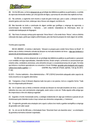35 http://www.euvoupassar.com.br Eu Vou Passar – e você?
(B) Em Há 200 anos, os livros deixaram de ser privilégio das bibliotecas públicas ou particulares, o sentido
da expressão destacada sinaliza, por uma questão de lógica, a presença de uma ideia não explícita na frase.
(C) No contexto, o segmento nem mesmo a ração do gato revela que, para o autor, a Amazon teria de
assumir gastos com esse item, ainda que não o fizesse com aluguel, escritório etc.
(D) Não havendo no texto a construção de algum sentido que justifique o emprego da expressão, a
caracterização de funcionários – humanos -, com evidente redundância de informação, deve ser
considerada inadequação de linguagem.
(E) Nas frases A ameaça começa pela expressão “livros físicos” e Ela vende livros “físicos”, nota-se distinta
colocação das aspas, grafia que exigiria uniformização, pois não haveria prejuízo de matiz algum de sentido.
Trechos para a questão.
RIO DE JANEIRO – A notícia é alarmante: “Amazon se prepara para vender livros físicos no Brasil”. O
alarme não se limita à iminente entrada da Amazon no mercado brasileiro de livros – algo que lembrará o
passeio de um brontossauro pela Colombo. (...)
Há 200 anos, os livros deixaram de ser privilégio das bibliotecas públicas ou particulares e passaram
a ser vendidos em lojas especializadas, chamadas livrarias. Desde sempre, as livrarias se caracterizaram por
estantes altas, vendedores atenciosos, uma atmosfera de paz e a ocasional presença de um gato. Foi nelas
que leitores e escritores aprenderam a se encontrar e trocar 35mbigü, gerando uma emulação com a qual a
cultura teve muito a ganhar. (...) (CASTRO, Ruy, Folha de S.Paulo, opinião, 7 de ag. De 2013.
P. A2)
02 (FCC – Técnico Judiciário – Área Administrativa – TRT 2/2014) Comentário adequado sobre aspecto do
texto encontra-se na seguinte alternativa:
(A) Transposta a frase A Amazon dispensa tudo isso para a voz passiva, tem-se a seguinte forma “Tudo
isso será dispensado pela Amazon”.
(B) Em O alarme não se limita à iminente entrada da Amazon no mercado brasileiro de livros, o acento
indicativo da crase está corretamente empregado, assim como o está em “Pediu àquela velha amiga que
lhe emprestasse o livro de edição já esgotada”.
(C) Segundo o trecho mencionado acima, a analogia estabelecida em algo que lembrará o passeio de um
brontossauro pela Colombo revela o traço comum aos elementos comparados, a “iminência”.
(D) O segmento gerando uma emulação com a qual a cultura teve muito a ganhar exemplifica o emprego
do gerúndio com valor causal.
(E) Se, em vez de Há 200 anos, a formulação fosse “Deveriam fazer uns duzentos anos,”, as orientações
da gramática normativa estariam respeitadas.
 