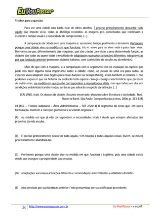 36 http://www.euvoupassar.com.br Eu Vou Passar – e você?
Trechos para a questão.
Para ver uma cidade não basta ficar de olhos abertos. É preciso primeiramente descartar tudo
aquilo que impede vê-la, todas as 36mbigü recebidas, as imagens pré- constituídas que continuam a
estorvar o campo visual e a capacidade de compreensão. (...)
A comparação da cidade com uma máquina é, ao mesmo tempo, pertinente e desviante. Pertinente
porque uma cidade vive na medida em que funciona, isto é, serve para se viver nela e para fazer viver.
Desviante porque, diferentemente das máquinas, que são criadas com vistas a uma determinada função, as
cidades são todas ou quase todas o resultado de adaptações sucessivas a funções diferentes, não previstas
por sua fundação anterior (penso nas cidades italianas, com sua história de séculos ou de milênios).
Mais do que com a máquina, é a comparação com o organismo vivo na evolução da espécie que
pode nos dizer alguma coisa importante sobre a cidade: como, ao passar de uma era para outra, as
espécies vivas adaptam seus órgãos para novas funções ou desapa36mbig, assim também as cidades. E não
podemos esquecer que na história da evolução toda espécie carrega consigo características que parecem
de outras eras, na medida em que já não correspondem a necessidades vitais, mas que talvez um dia, em
condições ambientais transformadas, serão as que salvarão a espécie da extinção. (...)
(CALVINO, Italo. Os deuses da cidade. Assunto encerrado: discurso sobre literatura e sociedade. Trad.
Roberta Barni. São Paulo: Companhia das Letras, 2006, p. 333-334)
03 (FCC – Técnico Judiciário – Área Administrativa – TRT 2/2014) O segmento do texto que, em outra
formulação, mantém a correção gramatical e o sentido originais é:
(A) na medida em que já não correspondem a necessidades vitais / desde que estejam alienadas dos
preceitos da vida secular.
(B) É preciso primeiramente descartar tudo aquilo / Em relação a todas aquelas coisas, fazem- se mister
prioritariamente abandoná-las.
(C) Pertinente porque uma cidade vive na medida em que funciona / Legítima, pois uma cidade existe
desde que assegure a prosperidade das pessoas.
(D) adaptações sucessivas a funções diferentes / acomodações intermitentes a utilidades distintas.
(E) não previstas por sua fundação anterior / não presumidas por sua edificação precedente.
 