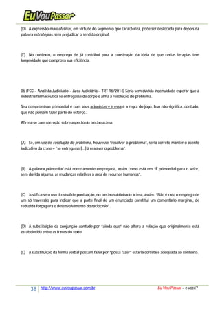 38 http://www.euvoupassar.com.br Eu Vou Passar – e você?
(D) A expressão mais efetivas, em virtude do segmento que caracteriza, pode ser deslocada para depois da
palavra estratégias, sem prejudicar o sentido original.
(E) No contexto, o emprego de já contribui para a construção da ideia de que certas terapias têm
longevidade que comprova sua eficiência.
06 (FCC – Analista Judiciário – Área Judiciária – TRT 16/2014) Seria sem dúvida ingenuidade esperar que a
indústria farmacêutica se entregasse de corpo e alma à resolução do problema.
Seu compromisso primordial é com seus acionistas – e essa é a regra do jogo. Isso não significa, contudo,
que não possam fazer parte do esforço.
Afirma-se com correção sobre aspecto do trecho acima:
(A) Se, em vez de resolução do problema, houvesse “resolver o problema”, seria correto manter o acento
indicativo da crase – “se entregasse [...] à resolver o problema”.
(B) A palavra primordial está corretamente empregada, assim como está em “É primordial para o setor,
sem dúvida alguma, as mudanças relativas à área de recursos humanos”.
(C) Justifica-se o uso do sinal de pontuação, no trecho sublinhado acima, assim: “Não é raro o emprego de
um só travessão para indicar que a parte final de um enunciado constitui um comentário marginal, de
reduzida força para o desenvolvimento do raciocínio”.
(D) A substituição da conjunção contudo por “ainda que” não altera a relação que originalmente está
estabelecida entre as frases do texto.
(E) A substituição da forma verbal possam fazer por “possa fazer” estaria correta e adequada ao contexto.
 