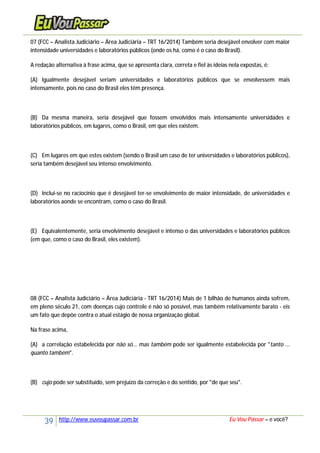 39 http://www.euvoupassar.com.br Eu Vou Passar – e você?
07 (FCC – Analista Judiciário – Área Judiciária – TRT 16/2014) Também seria desejável envolver com maior
intensidade universidades e laboratórios públicos (onde os há, como é o caso do Brasil).
A redação alternativa à frase acima, que se apresenta clara, correta e fiel às ideias nela expostas, é:
(A) Igualmente desejável seriam universidades e laboratórios públicos que se envolvessem mais
intensamente, pois no caso do Brasil eles têm presença.
(B) Da mesma maneira, seria desejável que fossem envolvidos mais intensamente universidades e
laboratórios públicos, em lugares, como o Brasil, em que eles existem.
(C) Em lugares em que estes existem (sendo o Brasil um caso de ter universidades e laboratórios públicos),
seria também desejável seu intenso envolvimento.
(D) Inclui-se no raciocínio que é desejável ter-se envolvimento de maior intensidade, de universidades e
laboratórios aonde se encontram, como o caso do Brasil.
(E) Equivalentemente, seria envolvimento desejável e intenso o das universidades e laboratórios públicos
(em que, como o caso do Brasil, eles existem).
08 (FCC – Analista Judiciário – Área Judiciária - TRT 16/2014) Mais de 1 bilhão de humanos ainda sofrem,
em pleno século 21, com doenças cujo controle é não só possível, mas também relativamente barato - eis
um fato que depõe contra o atual estágio de nossa organização global.
Na frase acima,
(A) a correlação estabelecida por não só... mas também pode ser igualmente estabelecida por "tanto ...
quanto também".
(B) cujo pode ser substituído, sem prejuízo da correção e do sentido, por "de que seu".
 