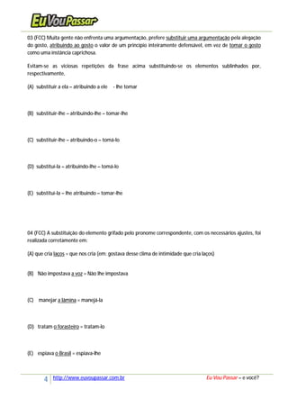 4 http://www.euvoupassar.com.br Eu Vou Passar – e você?
03 (FCC) Muita gente não enfrenta uma argumentação, prefere substituir uma argumentação pela alegação
do gosto, atribuindo ao gosto o valor de um princípio inteiramente defensável, em vez de tomar o gosto
como uma instância caprichosa.
Evitam-se as viciosas repetições da frase acima substituindo-se os elementos sublinhados por,
respectivamente,
(A) substituir a ela – atribuindo a ele - lhe tomar
(B) substituir-lhe – atribuindo-lhe – tomar-lhe
(C) substituir-lhe – atribuindo-o – tomá-lo
(D) substituí-la – atribuindo-lhe – tomá-lo
(E) substituí-la – lhe atribuindo – tomar-lhe
04 (FCC) A substituição do elemento grifado pelo pronome correspondente, com os necessários ajustes, foi
realizada corretamente em:
(A) que cria laços = que nos cria (em: gostava desse clima de intimidade que cria laços)
(B) Não impostava a voz = Não lhe impostava
(C) manejar a lâmina = manejá-la
(D) tratam o forasteiro = tratam-lo
(E) espiava o Brasil = espiava-lhe
 