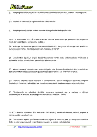 40 http://www.euvoupassar.com.br Eu Vou Passar – e você?
(C) o emprego de sofrem, no plural, é a única forma aceitável de concordância, segundo a norma-padrão.
(D) a expressão com doenças exprime ideia de "conformidade".
(E) o emprego de depõe é que infunde o sentido de negatividade ao segmento final.
09 (FCC – Analista Judiciário – Área Judiciária - TRT 16/2014) A alternativa que apresenta frase redigida de
modo claro e condizente com a norma-padrão é:
(A) Assim que ele viu-os sair apressados e com semblante sério, indagou-se sobre o que teria acontecido
durante aqueles tensos minutos que estiveram na sala da diretoria?
(B) Exequibilidade à parte, o projeto do coordenador dos eventos exibia tanta riqueza de informação, a
prenunciar sucesso, que não havia quem não os quisesse custear.
(C) Não se tratava de excrescências a serem relegadas mas, de ítens absolutamente imprescindíveis ao
bom encaminhamento das secções em que se fosse debater tantos e tão controversos temas.
(D) Levantada a hipótese de os assessores se contrapuserem à decisão intempestiva do diretor, ninguém
hesitaria em lhes apoiar, pois sabiam que ele determinava, depois ponderava sobre o assunto decidido.
(E) Primeiramente em prioridade absoluta, tornar-se-ia necessário que se revisasse as últimas
determinações do ministro, mas nada parecia indicar que o fizessem à tempo.
10 (FCC – Analista Judiciário – Área Judiciária – TRT 16/2014) Não faltam clareza e correção, segundo a
norma-padrão, à seguinte frase:
(A) Eu estou entre aqueles que foi mau tratado pelo adjunto do secretário geral, por isso pretendo envidar
todos os esforços para que ele responda pelos seus atos na medida exata da justiça.
 