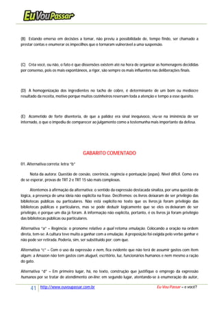 41 http://www.euvoupassar.com.br Eu Vou Passar – e você?
(B) Estando emerso em decisões a tomar, não previu a possibilidade de, tempo findo, ser chamado a
prestar contas e enumerar os impecilhos que o tornaram vulnerável a uma suspensão.
(C) Crêa você, ou não, o fato é que dissensões existem até na hora de organizar as homenagens decididas
por consenso, pois os mais expontâneos, a rigor, são sempre os mais influentes nas deliberações finais.
(D) A homogenização dos ingredientes no tacho de cobre, é determinante de um bom ou medíocre
resultado da receita, motivo porque muitos cozinheiros reservam toda a atenção e tempo a esse quesito.
(E) Acometido de forte disenteria, de que a palidez era sinal inequívoco, viu-se na iminência de ser
internado, o que o impediu de comparecer ao julgamento como a testemunha mais importante da defesa.
GABARITO COMENTADO
01. Alternativa correta: letra “b”
Nota da autora: Questão de coesão, coerência, regência e pontuação (aspas). Nível difícil. Como era
de se esperar, provas de TRT 2 e TRT 15 são mais complexas.
Atentemos à afirmação da alternativa: o sentido da expressão destacada sinaliza, por uma questão de
lógica, a presença de uma ideia não explícita na frase. Decifremos: os livros deixaram de ser privilégio das
bibliotecas públicas ou particulares. Não está explícito no texto que os livros já foram privilégio das
bibliotecas públicas e particulares, mas se pode deduzir logicamente que se eles os deixaram de ser
privilégio, é porque um dia já foram. A informação não explícita, portanto, é os livros já foram privilégio
das bibliotecas públicas ou particulares.
Alternativa “a” – Regência: o pronome relativo a qual retoma emulação. Colocando a oração na ordem
direta, tem-se: A cultura teve muito a ganhar com a emulação. A preposição foi exigida pelo verbo ganhar e
não pode ser retirada. Poderia, sim, ser substituído por: com que.
Alternativa “c” – Com o uso da expressão e nem, fica evidente que não terá de assumir gastos com item
algum: a Amazon não tem gastos com aluguel, escritório, luz, funcionários humanos e nem mesmo a ração
do gato.
Alternativa “d” – Em primeiro lugar, há, no texto, construção que justifique o emprego da expressão
humanos por se tratar de atendimento on-line; em segundo lugar, atentando-se à enumeração do autor,
 
