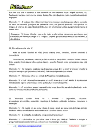 42 http://www.euvoupassar.com.br Eu Vou Passar – e você?
fica claro que está se referindo a itens essenciais de uma empresa ‘física’: aluguel, escritório, luz,
funcionários humanos e nem mesmo a ração do gato. Não há redundância, muito menos inadequação de
linguagem.
Alternativa “e” – O vocábulo físico está se referindo a livros impressos: objeto de peso e volume, composto
de folhas encadernadas, protegidas por papelão ou couro, nas quais se gravavam a tinta palavras ou
imagens. O emprego das aspas não são distintos, mas sim semelhantes. Sentido: que pertence à matéria: o
mundo físico.
Observação: FCC tentou dificultar, mas ao ler todas as alternativas, calmamente, percebemos que
trabalhando por eliminação, chegar-se-ia à resposta. Digamos que se trata de uma questão trabalhosa, e
não dificílima.
02. Alternativa correta: letra “b”
Nota da autora: Questão de verbo (vozes verbais), crase, semântica, período composto e
concordância.
Quanto à crase, basta fazer a substituição para se certificar: não se limita à iminente entrada = não se
limita ao poder; Pediu àquela velha: pediu a alguém = ao velho. Nos dois casos, o emprego de crase está
correto.
Alternativa “a” – Ao transpor a oração da voz ativa para a passiva, deve-se inserir o verbo ser e manter o
tempo do verbo principal (presente do indicativo): Tudo isso é dispensado pela Amazon.
Alternativa “c” – A iminência refere-se à entrada da Amazon no mercado brasileiro.
Alternativa “d” – Fácil. Há como fazer pergunta (por quê?) à oração principal? Não há. A oração possui
ideia de adição: e gerou uma emulação com a qual a cultura teve muito a ganhar.
Alternativa “e” – O verbo fazer, quando impessoal (indica tempo decorrido) não admite pluralização, assim
como seu verbo auxiliar: Deveria fazer duzentos anos.
03. Alternativa correta: letra “e” – Previstas = conjeturadas, calculadas.
prenunciadas, pressentidas, presumidas; sinônimos de fundação: edificação, instalação, instauração e
instituição.
Alternativa “a” – Na medida em que possui relação de causa e desde que possui ideia de tempo, além de
não haver relação semântica entre necessidades vitais e preceitos da vida secular.
Alternativa “b” – O sentido foi alterado e há erro gramatical: faz-se mister.
Alternativa “c” – Na medida em que indica causa e desde que, condição. Funcionar e assegure a
prosperidade das pessoas também não pertencem ao mesmo campo semântico.
 