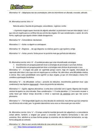 43 http://www.euvoupassar.com.br Eu Vou Passar – e você?
Alternativa “d” – Adaptações não são acomodações, além de intermitente ser alterado, revezado, salteado.
04. Alternativa correta: letra “a”
Nota da autora: Questão de pontuação, concordância , regência e verbo.
– A primeira vírgula separa inversão do adjunto adverbial; as posteriores marcam intercalação. Leia o
que está em negrito para se certificar do uso correto das vírgulas: Em suas considerações, o autor, de certa
forma, explica por que aquela célebre cidade desapareceu.
Alternativa “b” – Concordância: não bastam.
Alternativa “c” – Verbo: se alguém se contrapuser.
Alternativa “d” – Regência: ... de cujo diagrama: os relativos quem e cujo repelem o artigo.
Alternativa “e” – Verbo: previra. Verbo prever no pretérito mais que perfeito do indicativo.
05. Alternativa correta: letra “d” – O sentido prevalece por estar intensificando estratégias.
1. Investimentos em pesquisa poderiam levar a estratégias de prevenção e cura mais efetivas.
2. Investimentos em pesquisa poderiam levar a estratégias mais efetivas de prevenção e cura.
Alternativa “a” – A vírgula não pode ser suprimida porque ocorre, logo em seguida, intercalação da
expressão além disso. Leia o que está em negrito para se certificar: Há, além disso, uma dificuldade relativa
à ciência. Dica: outra possibilidade seria suprimir as duas vírgulas, já que em intercalação a banca FCC
considera a pontuação facultativa.
Alternativa “b” – Há dificuldade: certeza = presente do indicativo; investimentos poderiam levar: ação
condicional (e não hipótese improvável) = futuro do pretérito do indicativo.
Alternativa “c” – Sujeito: algumas alternativas; o verbo deve concordar com o sujeito: Algumas das terapias
existem há quatro ou cinco décadas. Duas considerações: 1. O verbo pluralizar; 2. É necessário encaixar o
verbo haver por indicar tempo decorrido e retirar a expressão de existência para que não ocorra
pleonasmo.
Alternativa “e” – Têm longevidade (quatro ou cinco décadas de existência), mas afirmar que isso comprova
sua eficiência está errado, pois “os grandes laboratórios raras vezes se interessam por esse nicho”.
06. Alternativa correta: letra “e” – O tempo verbal foi mantido (presente do subjuntivo) e a concordância
verbal admite, também, o singular por passar a concordar com indústria farmacêutica e não com
acionistas. Dica: admitem-se as duas formas porque os acionistas são da indústria farmacêutica, ou seja,
forma adequada ao contexto.
Alternativa “a” – Não se usa o acento indicativo de crase antes de verbo.
 