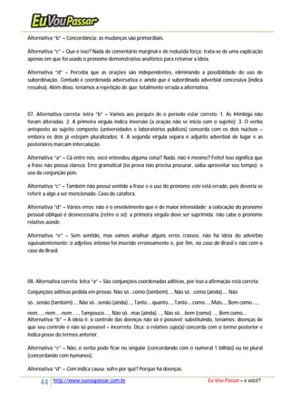 44 http://www.euvoupassar.com.br Eu Vou Passar – e você?
Alternativa “b” – Concordância: as mudanças são primordiais.
Alternativa “c” – Que é isso? Nada de comentário marginal e de reduzida força; trata-se de uma explicação
apenas em que foi usado o pronome demonstrativo anafórico para retomar a ideia.
Alternativa “d” – Perceba que as orações são independentes, eliminando a possibilidade do uso de
subordinação. Contudo é coordenada adversativa e ainda que é subordinada adverbial concessiva (indica
ressalva). Além disso, teríamos a repetição de que: totalmente errada a alternativa.
07. Alternativa correta: letra “b” – Vamos aos porquês de o período estar correto: 1. As 44mbigü não
foram alteradas; 2. A primeira vírgula indica inversão (a oração não se inicia com o sujeito); 3. O verbo
anteposto ao sujeito composto (universidades e laboratórios públicos) concorda com os dois núcleos –
embora os dois já estejam pluralizados; 4. A segunda vírgula separa o adjunto adverbial de lugar e as
posteriores marcam intercalação.
Alternativa “a” – Cá entre nós: você entendeu alguma coisa? Nada, não é mesmo? Feito! Isso significa que
a frase não possui clareza. Erro gramatical (na prova não precisa procurar, saiba aproveitar seu tempo): o
uso da conjunção pois.
Alternativa “c” – Também não possui sentido a frase e o uso do pronome este está errado, pois deveria se
referir a algo a ser mencionado. Caso de catáfora.
Alternativa “d” – Vários erros: não é o envolvimento que é de maior intensidade; a colocação do pronome
pessoal oblíquo é desnecessária (retire o se); a primeira vírgula deve ser suprimida; não cabe o pronome
relativo aonde.
Alternativa “e” – Sem sentido, mas vamos analisar alguns erros crassos: não há ideia do advérbio
equivalentemente; o adjetivo intenso foi inserido erroneamente e, por fim, no caso do Brasil e não com o
caso do Brasil.
08. Alternativa correta: letra “a” – São conjunções coordenadas aditivas, por isso a afirmação está correta.
Conjunções aditivas pedida em provas: Não só...como (também)..., Não só...como (ainda)..., Não
só...senão (também)..., Não só...senão (ainda)..., Tanto....quanto..., Tanto....como..., Mais..., Bem como....,
nem...., nem.....nem....., Tampouco...., Não só...mas (ainda)...., Não só....bem (como)...., Bem como...
Alternativa “b” – A ideia é: o controle das doenças não só é possível; substituindo, teríamos: doenças de
que seu controle é não só possível = incorreto. Dica: o relativo cujo(a) concorda com o termo posterior e
indica posse do termos anterior.
Alternativa “c” – Não, o verbo pode ficar no singular (concordando com o numeral 1 bilhão) ou no plural
(concordando com humanos).
Alternativa “d” – Com indica causa: sofre por quê? Porque há doenças.
 