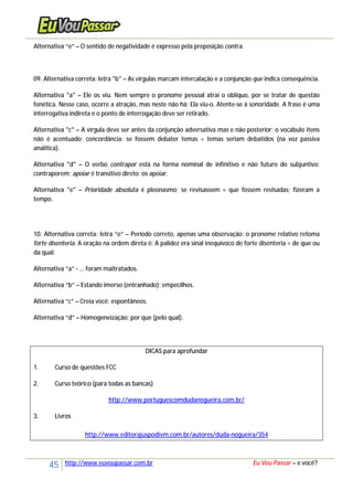 45 http://www.euvoupassar.com.br Eu Vou Passar – e você?
Alternativa “e” – O sentido de negatividade é expresso pela preposição contra.
09. Alternativa correta: letra "b" – As vírgulas marcam intercalação e a conjunção que indica consequência.
Alternativa "a" – Ele os viu. Nem sempre o pronome pessoal atrai o oblíquo, por se tratar de questão
fonética. Nesse caso, ocorre a atração, mas neste não há: Ela viu-o. Atente-se à sonoridade. A frase é uma
interrogativa indireta e o ponto de interrogação deve ser retirado.
Alternativa "c" – A vírgula deve ser antes da conjunção adversativa mas e não posterior; o vocábulo itens
não é acentuado; concordância: se fossem debater temas = temas seriam debatidos (na voz passiva
analítica).
Alternativa "d" – O verbo contrapor está na forma nominal de infinitivo e não futuro do subjuntivo:
contraporem; apoiar é transitivo direto: os apoiar.
Alternativa "e" – Prioridade absoluta é pleonasmo; se revisassem = que fossem revisadas; fizeram a
tempo.
10. Alternativa correta: letra “e” – Período correto, apenas uma observação: o pronome relativo retoma
forte disenteria. A oração na ordem direta é: A palidez era sinal inequívoco de forte disenteria = de que ou
da qual.
Alternativa “a” - ... foram maltratados.
Alternativa “b” – Estando imerso (entranhado); empecilhos.
Alternativa “c” – Creia você; espontâneos.
Alternativa “d” – Homogeneização; por que (pelo qual).
DICAS para aprofundar
1. Curso de questões FCC
2. Curso teórico (para todas as bancas)
http://www.portuguescomdudanogueira.com.br/
3. Livros
http://www.editorajuspodivm.com.br/autores/duda-nogueira/354
 