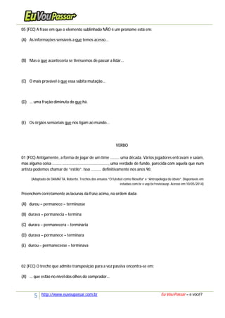 5 http://www.euvoupassar.com.br Eu Vou Passar – e você?
05 (FCC) A frase em que o elemento sublinhado NÃO é um pronome está em:
(A) As informações sensíveis a que temos acesso...
(B) Mas o que aconteceria se tivéssemos de passar a lidar...
(C) O mais provável é que essa súbita mutação...
(D) ... uma fração diminuta do que há.
(E) Os órgãos sensoriais que nos ligam ao mundo...
VERBO
01 (FCC) Antigamente, a forma de jogar de um time ......... uma década. Vários jogadores entravam e saíam,
mas alguma coisa ....................................................., uma verdade de fundo, parecida com aquela que num
artista podemos chamar de “estilo”. Isso .......... definitivamente nos anos 90.
(Adaptado de DAMATTA, Roberto. Trechos dos ensaios “O futebol como filosofia” e “Antropologia do óbvio”. Disponíveis em
estadao.com.br e usp.br/revistausp. Acesso em 10/05/2014)
Preenchem corretamente as lacunas da frase acima, na ordem dada:
(A) durou – permanece – terminasse
(B) durava – permanecia – termina
(C) durara – permanecera – terminaria
(D) durava – permanece – terminara
(E) durou – permanecesse – terminava
02 (FCC) O trecho que admite transposição para a voz passiva encontra-se em:
(A) ... que estão no nível dos olhos do comprador...
 