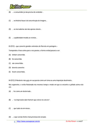 6 http://www.euvoupassar.com.br Eu Vou Passar – e você?
(B) ... o consumidor já não precisa do vendedor...
(C) ... na história houve tal concentração de imagens...
(D) ... as mercadorias são não apenas visíveis...
(E) ... a publicidade invadiu as revistas...
03 (FCC) – que converte grandes extensões de floresta em pastagens –
Transpondo a frase acima para a voz passiva, a forma verbal passará a ser:
(A) tinham convertido.
(B) foi convertida.
(C) são convertidas.
(D) deveria converter.
(E) foram convertidos.
04 (FCC) O Nordeste não vem em sua poesia como um tema ou uma imposição doutrinária...
Nos segmentos, o verbo flexionado nos mesmos tempo e modo em que se encontra o grifado acima está
em:
(A) ... fez como um desterrado...
(B) ... “as impressões dum homem que esteve no cárcere”.
(C) ... que tudo via em névoa...
(D) ... a que sai das fontes mais preciosas do coração.
 