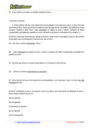 7 http://www.euvoupassar.com.br Eu Vou Passar – e você?
(E) E que voltasse com todos os sentidos atacados de fome.
Trecho para a questão.
(...) Pelos últimos mil anos, dos manuscritos aos incunábulos e aos impressos a laser, os livros têm sido
chamados de livros. Nunca precisaram de adjetivos para distingui-los dos astrolábios, das guilhotinas ou das
cenouras. Quando se dizia “livro”, todos entendiam um objeto de peso e volume, composto de folhas
encadernadas, protegidas por papelão ou couro, nas quais se gravavam a tinta palavras ou imagens. (...)
05 (FCC) A construção destacada que, devido ao tempo e modo verbais empregados, expressa fato iniciado
no passado e que se prolonga até o momento em que se fala é:
(A) Com sorte, os livros continuarão “físicos”.
(B) ...todos entendiam um objeto de peso e volume, composto de folhas encadernadas, protegidas por
papelão ou couro.
(C) Foi nelas que leitores e escritores aprenderam a se encontrar e trocar ide7as.
(D) ...leitores e escritores aprenderam a se encontrar.
(E) Pelos últimos mil anos, dos manuscritos aos incunábulos e aos impressos a laser, os livros têm sido
chamados de livros.
06 (FCC) Transpondo-se para a voz passiva a frase vou glosar uma observação de Machado de Assis, a
forma verbal resultante deverá ser
(A) terei glosado
(B) seria glosada
(C) haverá de ser glosada
(D) será glosada
(E) terá sido glosada
 