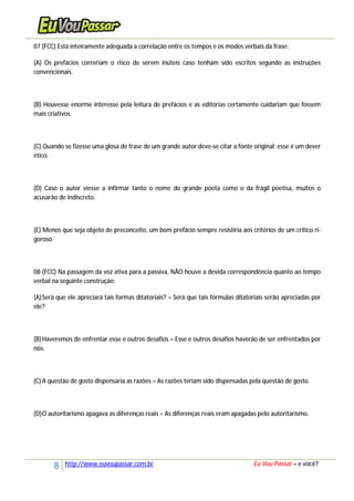 8 http://www.euvoupassar.com.br Eu Vou Passar – e você?
07 (FCC) Está inteiramente adequada a correlação entre os tempos e os modos verbais da frase:
(A) Os prefácios correriam o risco de serem inúteis caso tenham sido escritos segundo as instruções
convencionais.
(B) Houvesse enorme interesse pela leitura de prefácios e as editorias certamente cuidariam que fossem
mais criativos.
(C) Quando se fizesse uma glosa de frase de um grande autor deve-se citar a fonte original: esse é um dever
ético.
(D) Caso o autor viesse a infirmar tanto o nome do grande poeta como o da frágil poetisa, muitos o
acusarão de indiscreto.
(E) Menos que seja objeto de preconceito, um bom prefácio sempre resistiria aos critérios de um crítico ri-
goroso.
08 (FCC) Na passagem da voz ativa para a passiva, NÃO houve a devida correspondência quanto ao tempo
verbal na seguinte construção:
(A)Será que ele apreciará tais formas ditatoriais? = Será que tais fórmulas ditatoriais serão apreciadas por
ele?
(B)Haveremos de enfrentar esse e outros desafios = Esse e outros desafios haverão de ser enfrentados por
nós.
(C)A questão de gosto dispensaria as razões = As razões teriam sido dispensadas pela questão de gosto.
(D)O autoritarismo apagava as diferenças reais = As diferenças reais eram apagadas pelo autoritarismo.
 