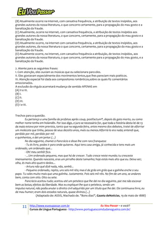 11 http://www.euvoupassar.com.br Eu Vou Passar – e você?
Cursos de Língua Portuguesa - http://www.portuguescomdudanogueira.com.br/
(B) Atualmente ocorre na internet, com cansativa frequência, a atribuição de textos insípidos, aos
grandes autores da nossa literatura, o que concorre certamente, para a propagação do mau gosto e a
banalização da fraude.
(C) Atualmente, ocorre na internet, com cansativa frequência, a atribuição de textos insípidos aos
grandes autores da nossa literatura, o que concorre, certamente, para a propagação do mau gosto e a
banalização da fraude.
(D) Atualmente ocorre, na internet com cansativa frequência, a atribuição de textos insípidos, aos
grandes autores, da nossa literatura o que concorre, certamente, para a propagação do mau gosto e a
banalização da fraude.
(E) Atualmente ocorre, na internet, com cansativa frequência a atribuição, de textos insípidos, aos
grandes autores da nossa literatura, o que concorre, certamente para a propagação do mau gosto, e a
banalização da fraude.
2. Atente para as seguintes frases:
I. Com atenção, eles ouviam as músicas que eu selecionara para eles.
II. Eles gostavam especialmente dos movimentos lentos,que lhes pareciam mais poéticos.
III. Atenção especial foi dada aos compositores românticos,sobre os quais fiz comentários
emocionados.
A exclusão da vírgula acarretará mudança de sentido APENAS em
(A) II e III.
(B) I.
(C) II.
(D) III.
(E) I e III.
Trechos para a questão.
Eu pertenço a uma família de profetas après coup, postfactum*, depois do gato morto, ou como
melhor nome tenha em holandês. Por isso digo, e juro se necessário for, que toda a história desta lei de 13
de maio estava por mim prevista, tanto que na segunda-feira, antes mesmo dos debates, tratei de alforriar
um molecote que tinha, pessoa de seus dezoito anos, mais ou menos.Alforriá-lo era nada; entendi que,
perdido por mil, perdido por mil
e quinhentos, e dei um jantar.(...)
No dia seguinte, chamei o Pancrácio e disse-lhe com rara franqueza:
- Tu és livre, podes ir para onde quiseres. Aqui tens casa amiga, já conhecida e tens mais um
ordenado, um ordenado que...
- Oh! meu senhô! fico.
- ...Um ordenado pequeno, mas que há de crescer. Tudo cresce neste mundo; tu cresceste
imensamente. Quando nasceste, eras um pirralho deste tamanho; hoje estás mais alto que eu. Deixa ver;
olha, és mais alto quatro dedos...
- Artura não qué dizê nada, não, senhô...
- Pequeno ordenado, repito, uns seis mil réis; mas é de grão em grão que a galinha enche o seu
papo. Tu vales muito mais que uma galinha. Justamente. Pois seis mil réis. No fim de um ano, se andares
bem, conta com oito. Oito ou sete.
Pancrácio aceitou tudo; aceitou até um peteleco que lhe dei no dia seguinte, por me não escovar
bem as botas; efeitos da liberdade. Mas eu expliquei-lhe que o peteleco, sendo um
impulso natural, não podia anular o direito civil adquirido por um título que lhe dei. Ele continuava livre, eu
de mau humor; eram dois estados naturais, quase divinos.(...)
(Adaptado de: ASSIS, Machado de. "Bons dias!", Gazeta deNotícias, 19 de maio de 1888)
 