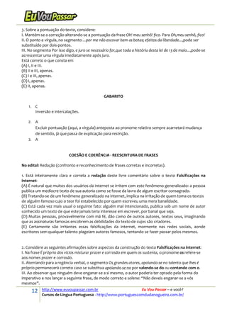 12 http://www.euvoupassar.com.br Eu Vou Passar – e você?
Cursos de Língua Portuguesa - http://www.portuguescomdudanogueira.com.br/
3. Sobre a pontuação do texto, considere:
I. Mantém-se a correção alterando-se a pontuação da frase Oh! meu senhô! fico. Para Oh,meu senhô, fico!
II. O ponto e vírgula, no segmento ...por me não escovar bem as botas; efeitos da liberdade...,pode ser
substituído por dois-pontos.
III. No segmento Por isso digo, e juro se necessário for,que toda a história desta lei de 13 de maio...,pode-se
acrescentar uma vírgula imediatamente após juro.
Está correto o que consta em
(A) I, II e III.
(B) II e III, apenas.
(C) I e III, apenas.
(D) I, apenas.
(E) II, apenas.
GABARITO
1. C
Inversão e intercalações.
2. A
Excluir pontuação (aqui, a vírgula) anteposta ao pronome relativo sempre acarretará mudança
de sentido, já que passa de explicação para restrição.
3. A
COESÃO E COERÊNCIA - REESCRITURA DE FRASES
No edital: Redação (confronto e reconhecimento de frases corretas e incorretas).
1. Está inteiramente clara e correta a redação deste livre comentário sobre o texto Falsificações na
internet:
(A) É natural que muitos dos usuários da internet se irritem com este fenômeno generalizado: a pessoa
publica um medíocre texto de sua autoria como se fosse da lavra de algum escritor consagrado.
(B) Tratando-se de um fenômeno generalizado na internet, implica na irritação de quem toma os textos
de alguém famoso cujo o teor foi estabelecido por quem escreveu uma mera banalidade.
(C) Está cada vez mais usual o seguinte fato: alguém mal intencionado, publica sob um nome de autor
conhecido um texto de que este jamais teria interesse em escrever, por banal que seja.
(D) Muitas pessoas, provavelmente com má fé, dão como de outros autores, textos seus, imaginando
que as assinaturas famosas encobrem as debilidades do texto de cujos são criadores.
(E) Certamente são irritantes essas falsificações da internet, mormente nas redes sociais, aonde
escritores sem qualquer talento plageiam autores famosos, tentando se fazer passar pelos mesmos.
2. Considere as seguintes afirmações sobre aspectos da construção do texto Falsificações na internet:
I. Na frase É próprio dos vícios misturar prazer e corrosão em quem os sustenta, o pronome os refere-se
aos nomes prazer e corrosão.
II. Atentando para a regência verbal, o segmento Os grandes atores, apoiando-se no talento que lhes é
próprio permanecerá correto caso se substitua apoiando-se no por valendo-se do ou contando com o.
III. Ao observar que ninguém deve enganar-se a si mesmo, o autor poderia ter optado pela forma do
imperativo e nos lançar a seguinte frase, de modo correto e solene: “Não deveis enganar-se a vós
mesmos”.
 